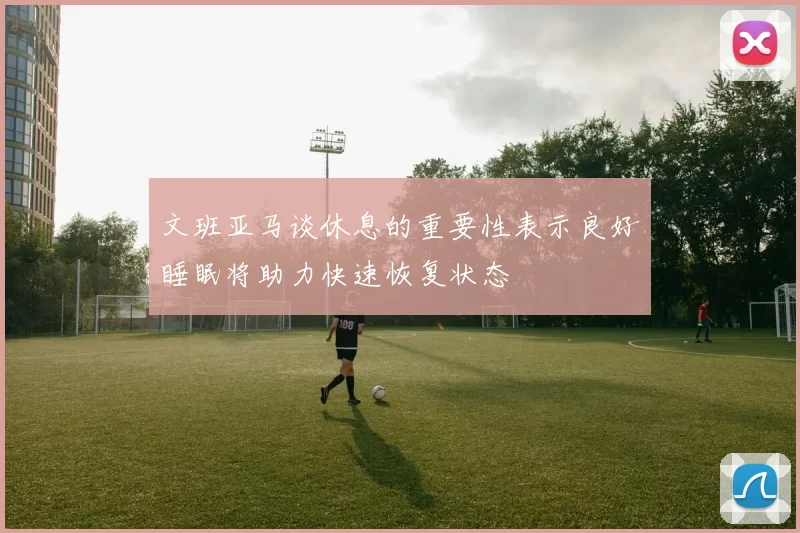 文班亚马谈休息的重要性表示良好睡眠将助力快速恢复状态