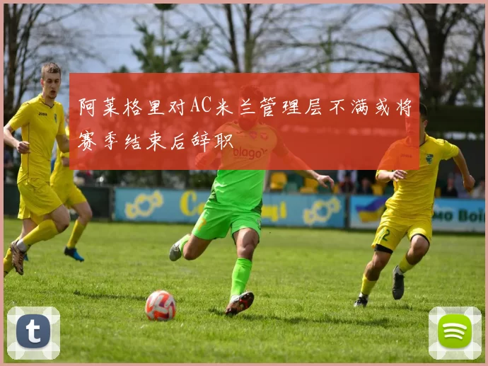 阿莱格里对AC米兰管理层不满或将赛季结束后辞职