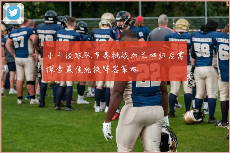 小卡谈球队节奏挑战加兰回归后需探索最佳轮换阵容策略