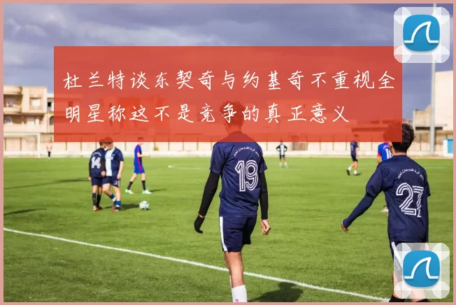 杜兰特谈东契奇与约基奇不重视全明星称这不是竞争的真正意义