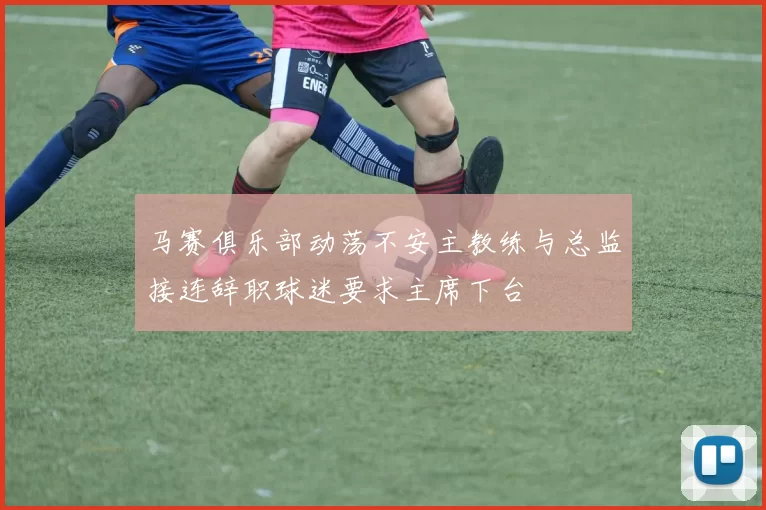 马赛俱乐部动荡不安主教练与总监接连辞职球迷要求主席下台