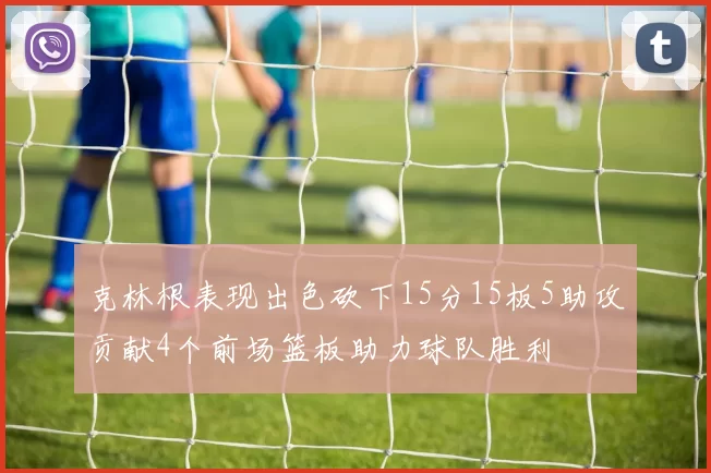 克林根表现出色砍下15分15板5助攻贡献4个前场篮板助力球队胜利