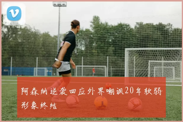 阿森纳逆袭回应外界嘲讽20年软弱形象终结