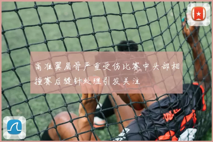 高准翼眉骨严重受伤比赛中头部相撞赛后缝针处理引发关注