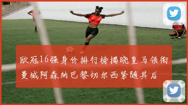 欧冠16强身价排行榜揭晓皇马领衔曼城阿森纳巴黎切尔西紧随其后
