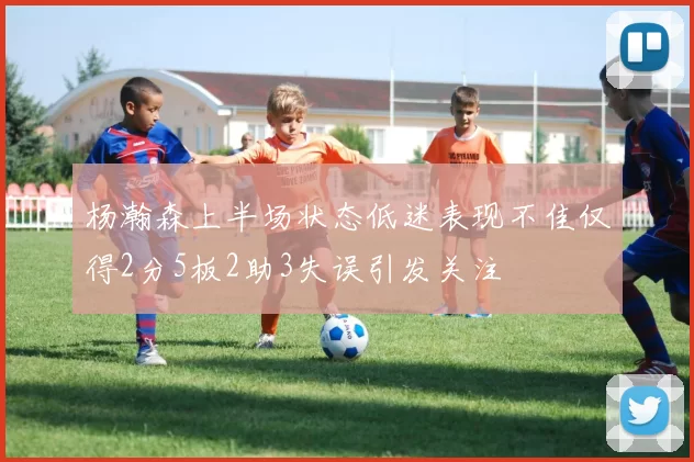 杨瀚森上半场状态低迷表现不佳仅得2分5板2助3失误引发关注